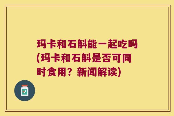 玛卡和石斛能一起吃吗(玛卡和石斛是否可同时食用？新闻解读)