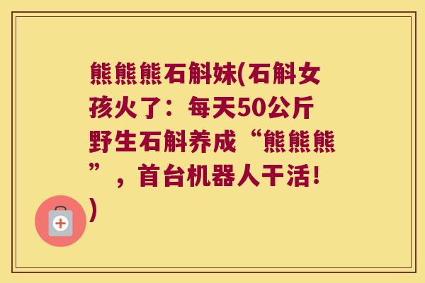 熊熊熊石斛妹(石斛女孩火了：每天50公斤野生石斛养成“熊熊熊”，首台机器人干活！)