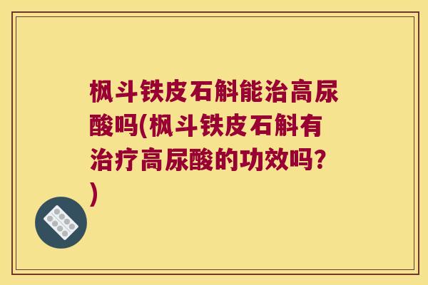 枫斗铁皮石斛能治高尿酸吗(枫斗铁皮石斛有治疗高尿酸的功效吗？)