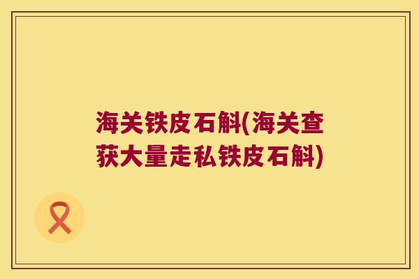 海关铁皮石斛(海关查获大量走私铁皮石斛)