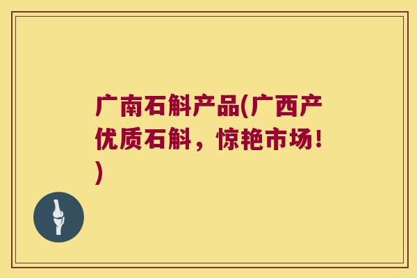 广南石斛产品(广西产优质石斛，惊艳市场！)