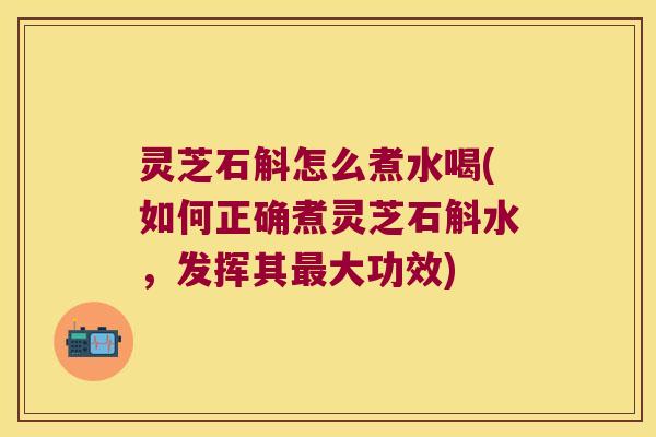 灵芝石斛怎么煮水喝(如何正确煮灵芝石斛水，发挥其最大功效)