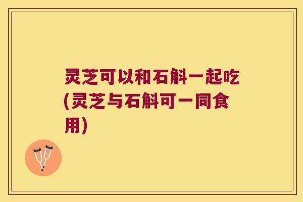 灵芝可以和石斛一起吃(灵芝与石斛可一同食用)