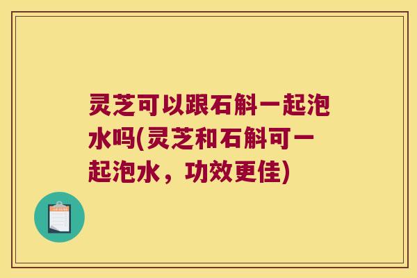 灵芝可以跟石斛一起泡水吗(灵芝和石斛可一起泡水，功效更佳)