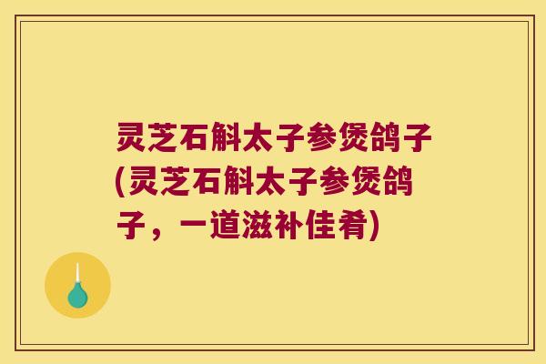 灵芝石斛太子参煲鸽子(灵芝石斛太子参煲鸽子，一道滋补佳肴)