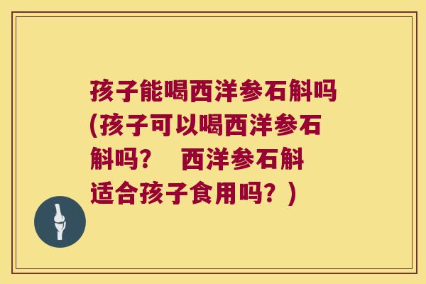 孩子能喝西洋参石斛吗(孩子可以喝西洋参石斛吗？  西洋参石斛适合孩子食用吗？)