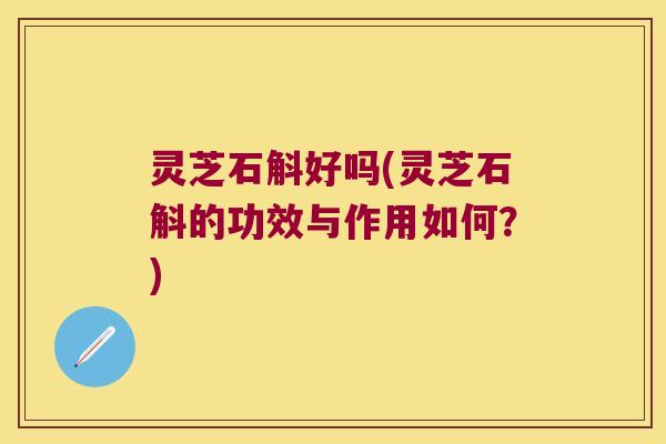 灵芝石斛好吗(灵芝石斛的功效与作用如何?) 灵芝石斛好吗(灵芝石斛的功效与作用如何?)