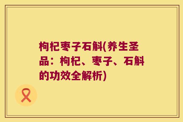 枸杞枣子石斛(养生圣品：枸杞、枣子、石斛的功效全解析)