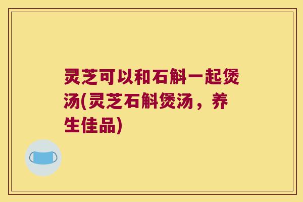 灵芝可以和石斛一起煲汤(灵芝石斛煲汤，养生佳品)