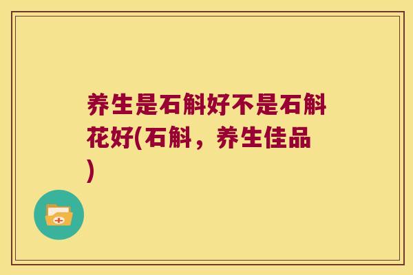 养生是石斛好不是石斛花好(石斛，养生佳品)