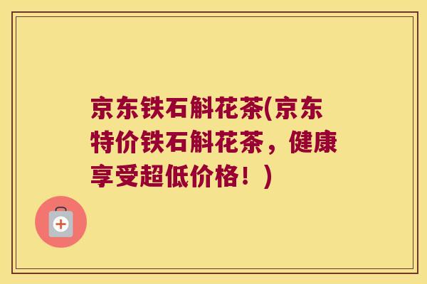 京东铁石斛花茶(京东特价铁石斛花茶，健康享受超低价格！)