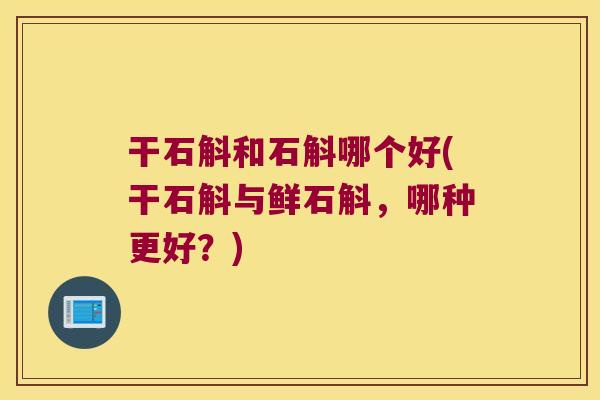 干石斛和石斛哪个好(干石斛与鲜石斛，哪种更好？)