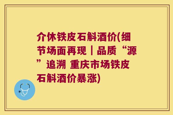 介休铁皮石斛酒价(细节场面再现｜品质“源”追溯 重庆市场铁皮石斛酒价暴涨)