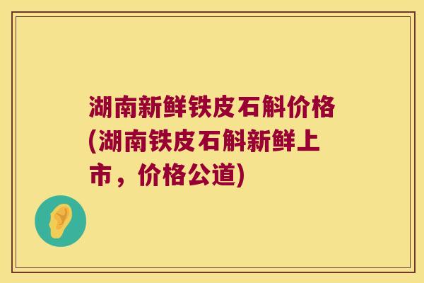 湖南新鲜铁皮石斛价格(湖南铁皮石斛新鲜上市，价格公道)