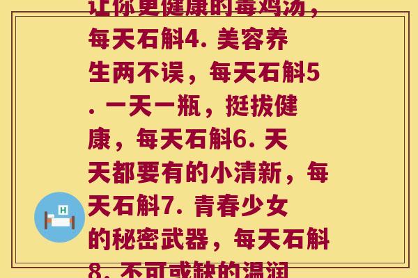 每天石斛(1. 美丽的每一天，石斛的功效惊人2. 水润肌肤的秘密：每天石斛3. 让你更健康的毒鸡汤，每天石斛4. 美容养生两不误，每天石斛5. 一天一瓶，挺拔健康，每天石斛6. 天天都要有的小清新，每天石斛7. 青春少女的秘密武器，每天石斛8. 不可或缺的温润之水，每天石斛9. 小小瓶子大功效，每天石斛10. 健康生活，从每天石斛开始)