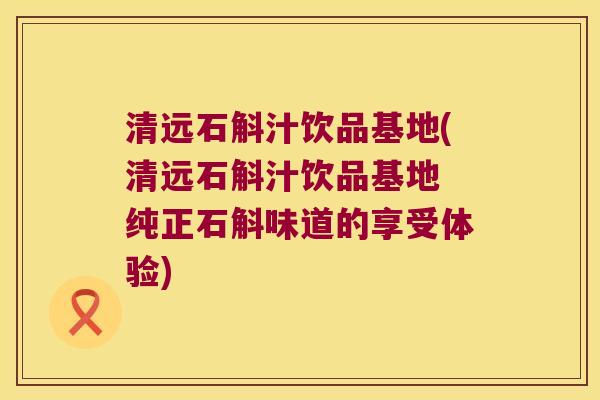 清远石斛汁饮品基地(清远石斛汁饮品基地 纯正石斛味道的享受体验)