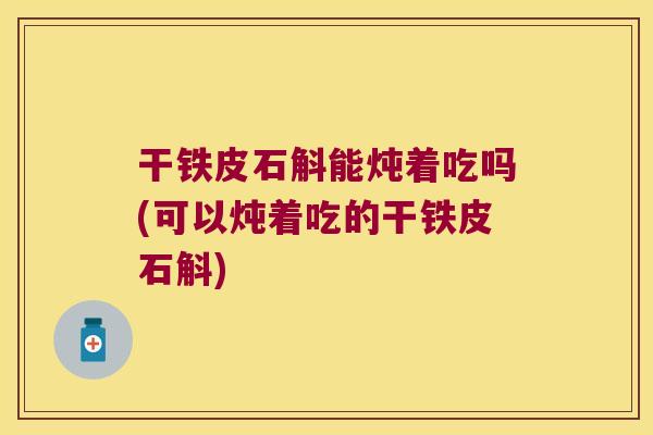 干铁皮石斛能炖着吃吗(可以炖着吃的干铁皮石斛)