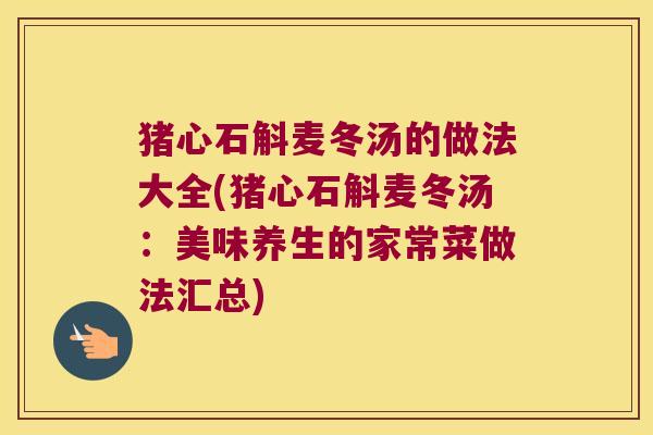 猪心石斛麦冬汤的做法大全(猪心石斛麦冬汤：美味养生的家常菜做法汇总)