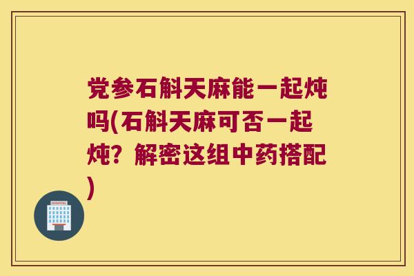 党参石斛天麻能一起炖吗(石斛天麻可否一起炖？解密这组搭配)
