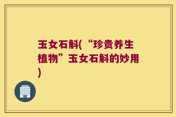 玉女石斛(“珍贵养生植物”玉女石斛的妙用)