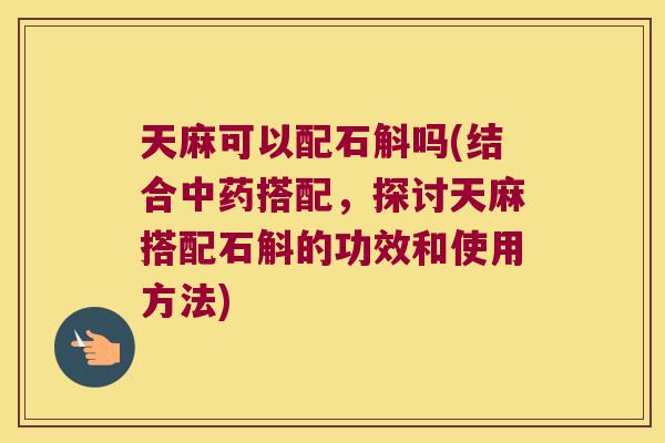天麻可以配石斛吗(结合中药搭配，探讨天麻搭配石斛的功效和使用方法)