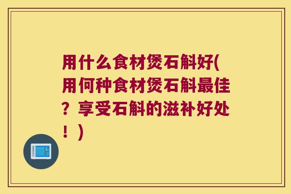 用什么食材煲石斛好(用何种食材煲石斛最佳？享受石斛的滋补好处！)