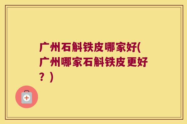 广州石斛铁皮哪家好(广州哪家石斛铁皮更好？)
