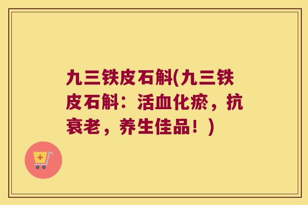 九三铁皮石斛(九三铁皮石斛：活血化瘀，抗衰老，养生佳品！)