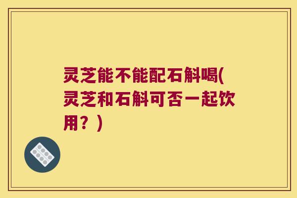 灵芝能不能配石斛喝(灵芝和石斛可否一起饮用？)