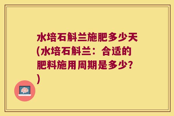 水培石斛兰施肥多少天(水培石斛兰：合适的肥料施用周期是多少？)
