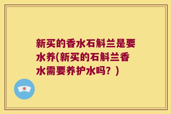 新买的香水石斛兰是要水养(新买的石斛兰香水需要养护水吗？)