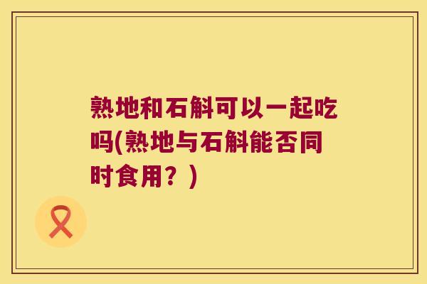 熟地和石斛可以一起吃吗(熟地与石斛能否同时食用？)