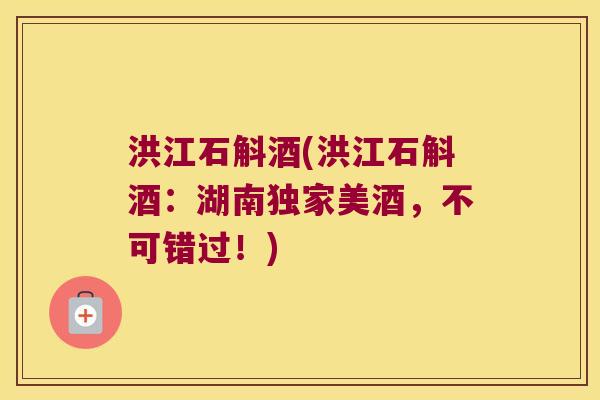 洪江石斛酒(洪江石斛酒:湖南独家美酒,不可错过!) 洪江石斛酒(洪江石斛酒:湖南独家美酒,不可错过!)