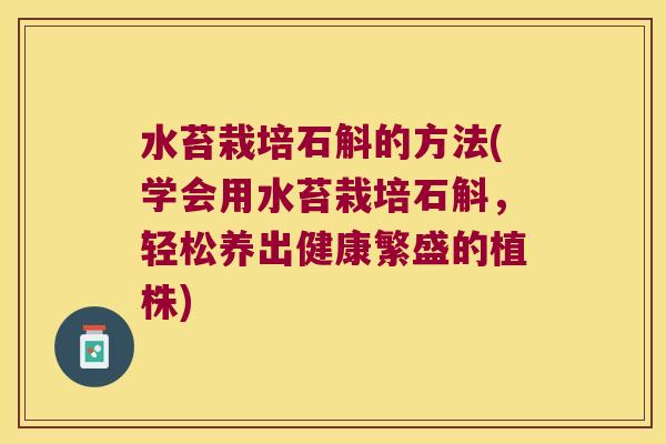 水苔栽培石斛的方法(学会用水苔栽培石斛，轻松养出健康繁盛的植株)