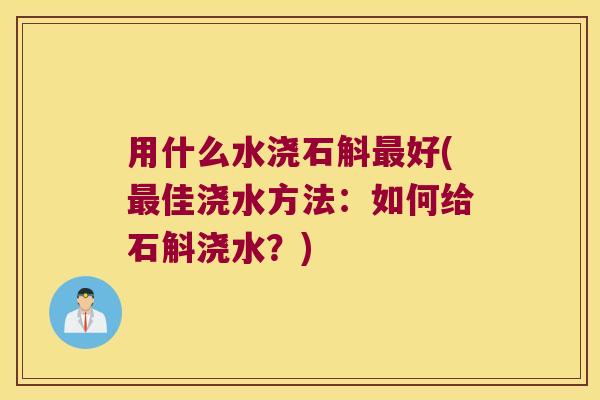 用什么水浇石斛最好(最佳浇水方法：如何给石斛浇水？)