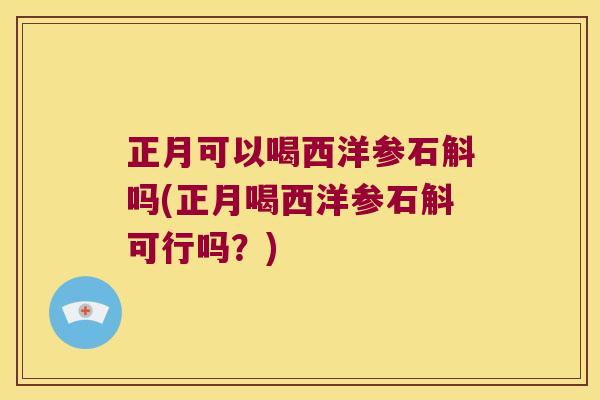 正月可以喝西洋参石斛吗(正月喝西洋参石斛可行吗？)