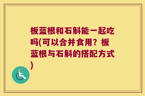 板蓝根和石斛能一起吃吗(可以合并食用？板蓝根与石斛的搭配方式)