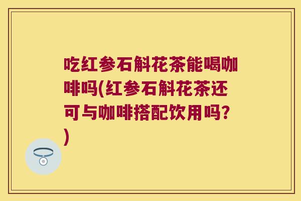 吃红参石斛花茶能喝咖啡吗(红参石斛花茶还可与咖啡搭配饮用吗？)