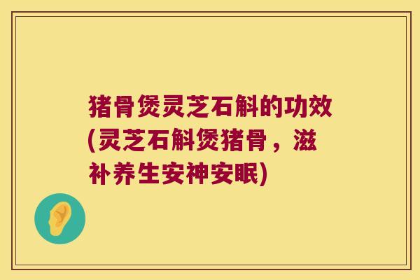 猪骨煲灵芝石斛的功效(灵芝石斛煲猪骨，滋补养生安神安眠)