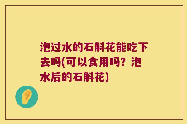 泡过水的石斛花能吃下去吗(可以食用吗？泡水后的石斛花)