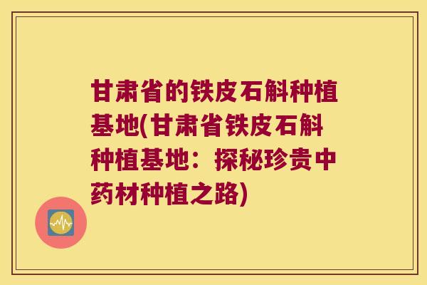 甘肃省的铁皮石斛种植基地(甘肃省铁皮石斛种植基地：探秘珍贵中药材种植之路)
