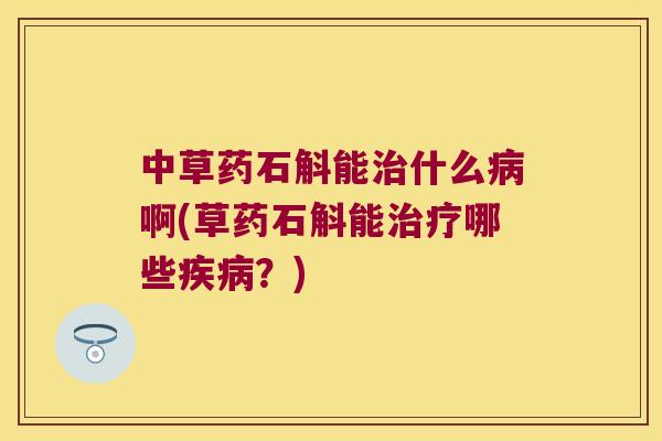 中草药石斛能治什么病啊(草药石斛能治疗哪些疾病？)