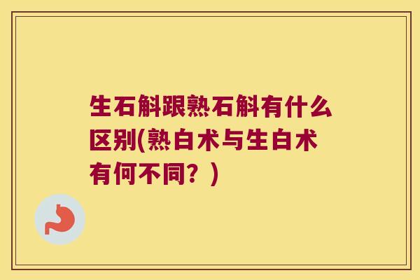 生石斛跟熟石斛有什么区别(熟白术与生白术有何不同？)