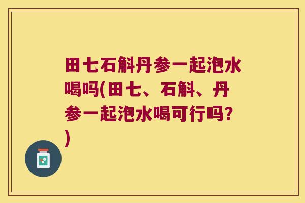 田七石斛丹参一起泡水喝吗(田七、石斛、丹参一起泡水喝可行吗？)