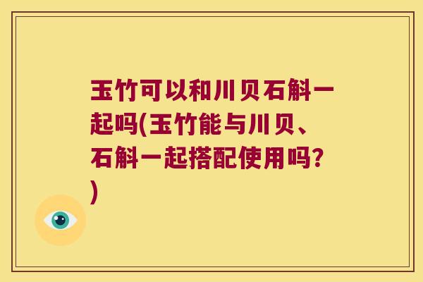 玉竹可以和川贝石斛一起吗(玉竹能与川贝、石斛一起搭配使用吗？)