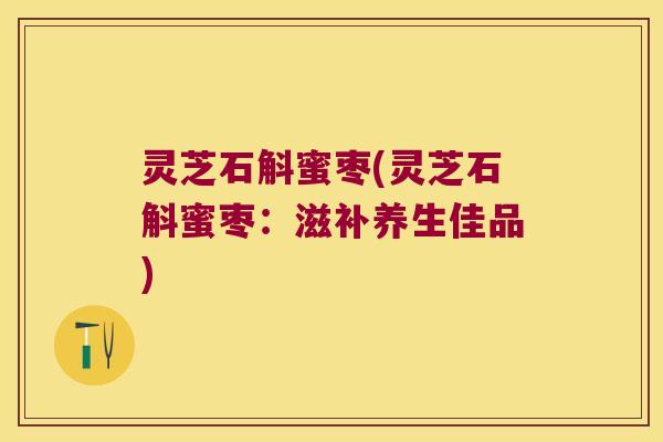 灵芝石斛蜜枣(灵芝石斛蜜枣：滋补养生佳品)