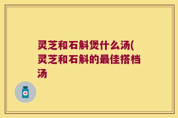 灵芝和石斛煲什么汤(灵芝和石斛的最佳搭档汤