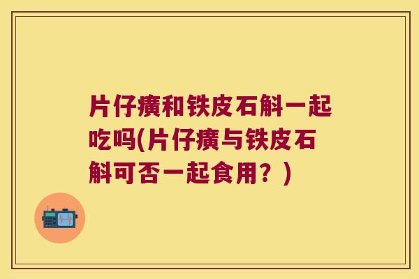 片仔癀和铁皮石斛一起吃吗(片仔癀与铁皮石斛可否一起食用？)