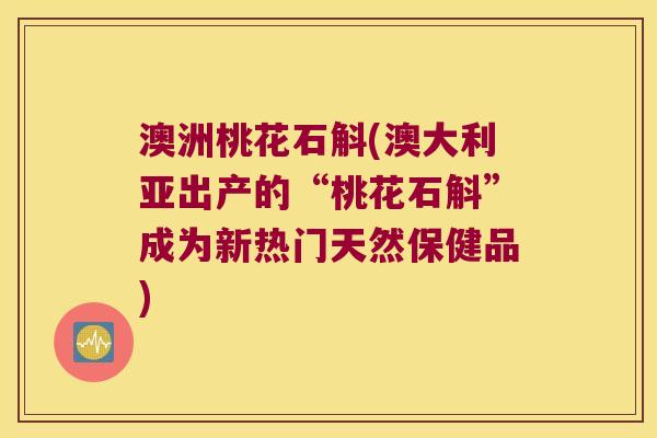 澳洲桃花石斛(澳大利亚出产的“桃花石斛”成为新热门天然保健品)