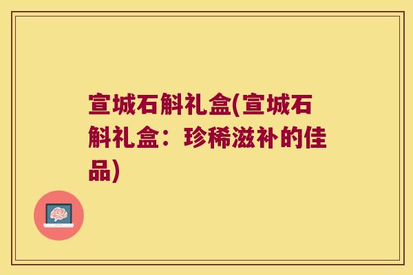 宣城石斛礼盒(宣城石斛礼盒：珍稀滋补的佳品)